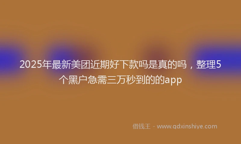 2025年最新美团近期好下款吗是真的吗，整理5个黑户急需三万秒到的的app