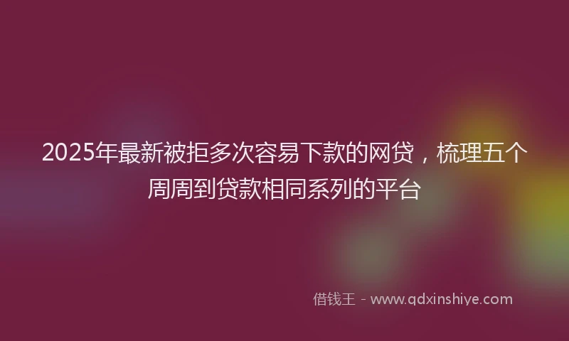 2025年最新被拒多次容易下款的网贷，梳理五个周周到贷款相同系列的平台