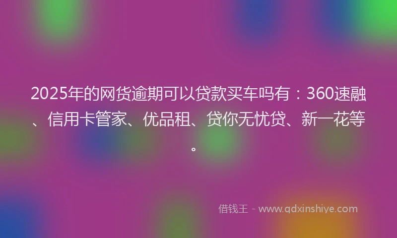 2025年的网货逾期可以贷款买车吗有：360速融、信用卡管家、优品租、贷你无忧贷、新一花等。