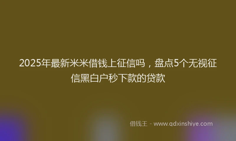 2025年最新米米借钱上征信吗，盘点5个无视征信黑白户秒下款的贷款