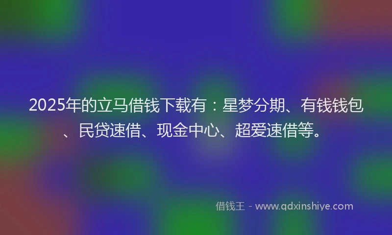 2025年的立马借钱下载有：星梦分期、有钱钱包、民贷速借、现金中心、超爱速借等。