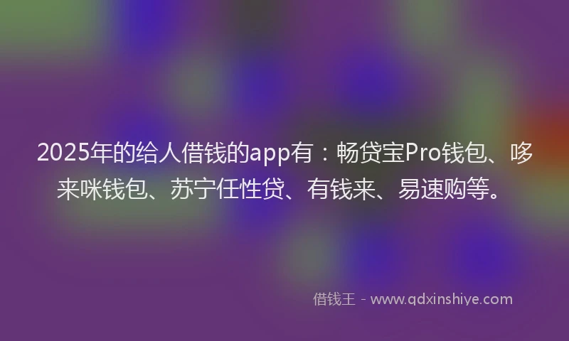 2025年的给人借钱的app有：畅贷宝Pro钱包、哆来咪钱包、苏宁任性贷、有钱来、易速购等。