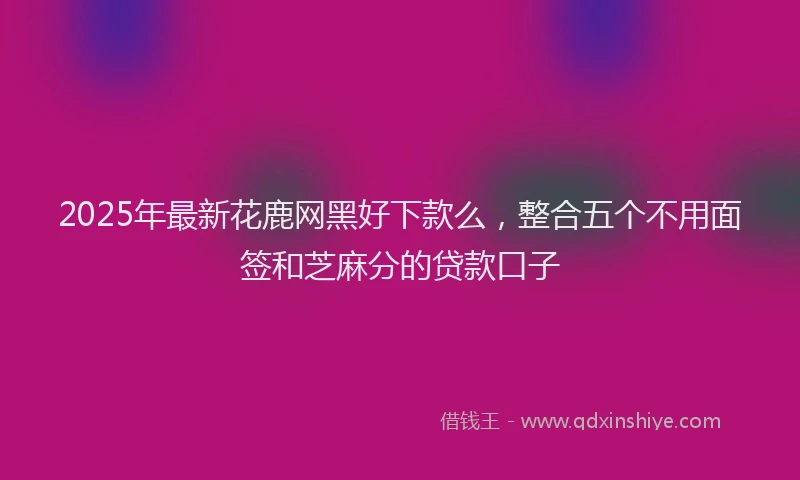 2025年最新花鹿网黑好下款么，整合五个不用面签和芝麻分的贷款口子
