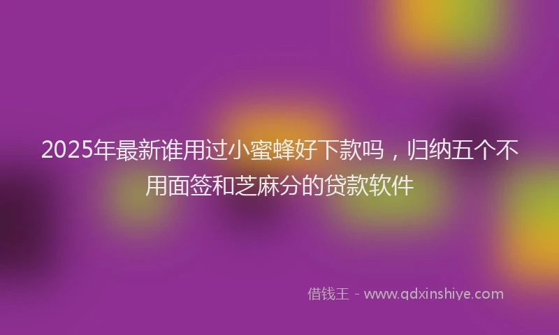 2025年最新谁用过小蜜蜂好下款吗，归纳五个不用面签和芝麻分的贷款软件