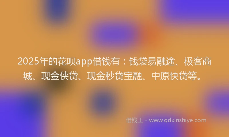 2025年的花呗app借钱有：钱袋易融途、极客商城、现金侠贷、现金秒贷宝融、中原快贷等。