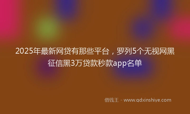 2025年最新网贷有那些平台，罗列5个无视网黑征信黑3万贷款秒款app名单