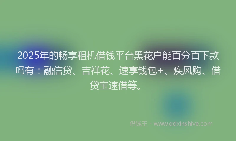 2025年的畅享租机借钱平台黑花户能百分百下款吗有：融信贷、吉祥花、速享钱包+、疾风购、借贷宝速借等。
