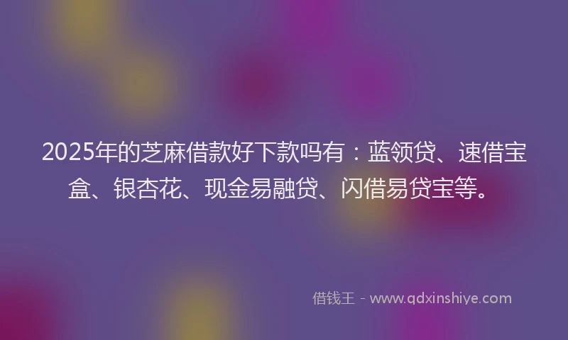 2025年的芝麻借款好下款吗有：蓝领贷、速借宝盒、银杏花、现金易融贷、闪借易贷宝等。