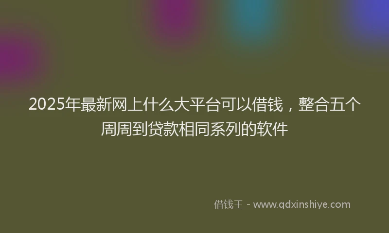 2025年最新网上什么大平台可以借钱，整合五个周周到贷款相同系列的软件