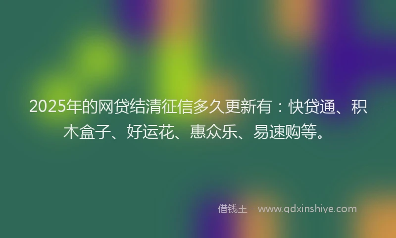 2025年的网贷结清征信多久更新有：快贷通、积木盒子、好运花、惠众乐、易速购等。