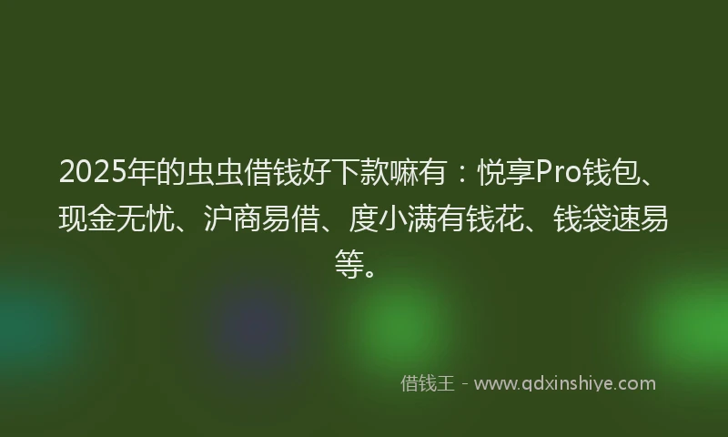 2025年的虫虫借钱好下款嘛有：悦享Pro钱包、现金无忧、沪商易借、度小满有钱花、钱袋速易等。