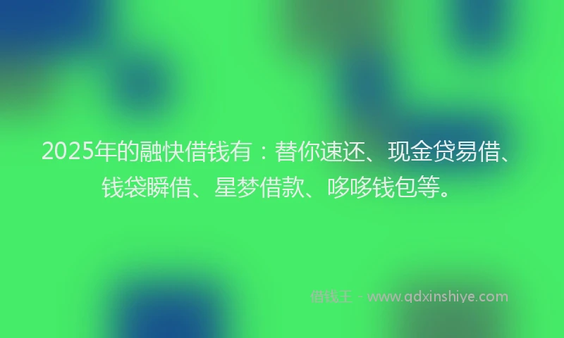2025年的融快借钱有：替你速还、现金贷易借、钱袋瞬借、星梦借款、哆哆钱包等。