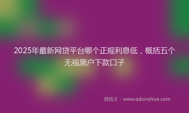 2025年最新网贷平台哪个正规利息低，概括五个无视黑户下款口子