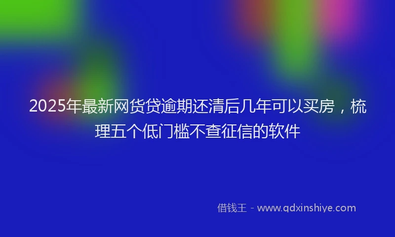 2025年最新网货贷逾期还清后几年可以买房，梳理五个低门槛不查征信的软件