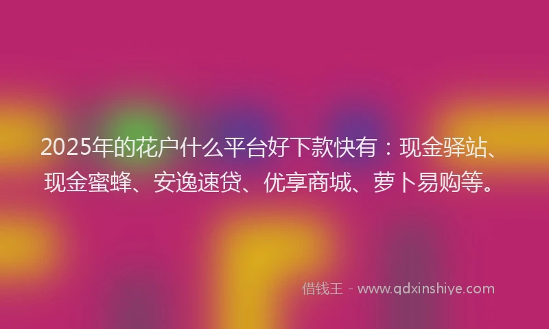 2025年的花户什么平台好下款快有：现金驿站、现金蜜蜂、安逸速贷、优享商城、萝卜易购等。
