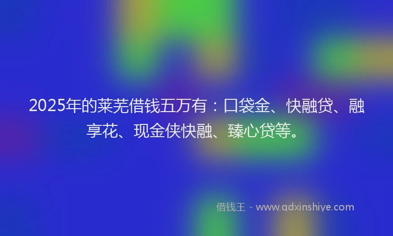 2025年的莱芜借钱五万有：口袋金、快融贷、融享花、现金侠快融、臻心贷等。