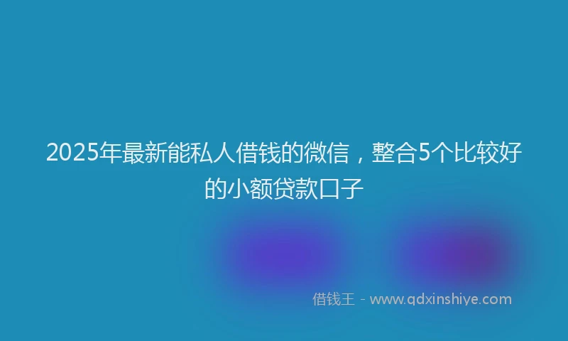 2025年最新能私人借钱的微信，整合5个比较好的小额贷款口子
