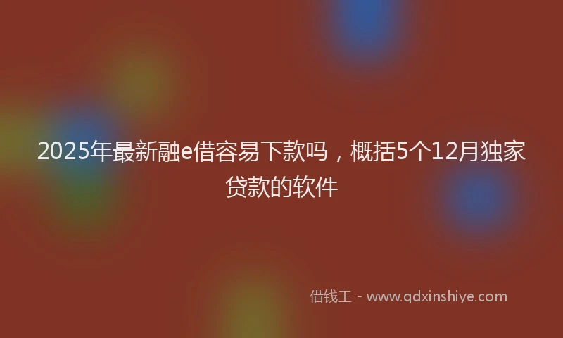 2025年最新融e借容易下款吗，概括5个12月独家贷款的软件