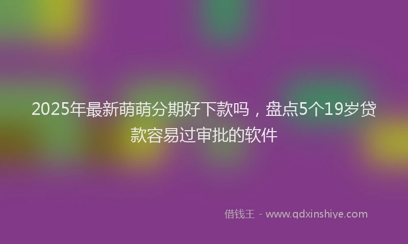 2025年最新萌萌分期好下款吗，盘点5个19岁贷款容易过审批的软件