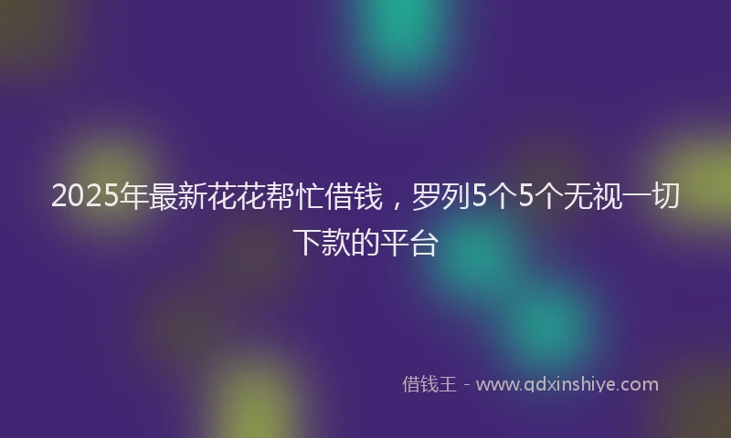2025年最新花花帮忙借钱，罗列5个5个无视一切下款的平台