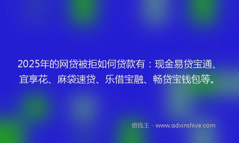 2025年的网贷被拒如何贷款有：现金易贷宝通、宜享花、麻袋速贷、乐借宝融、畅贷宝钱包等。