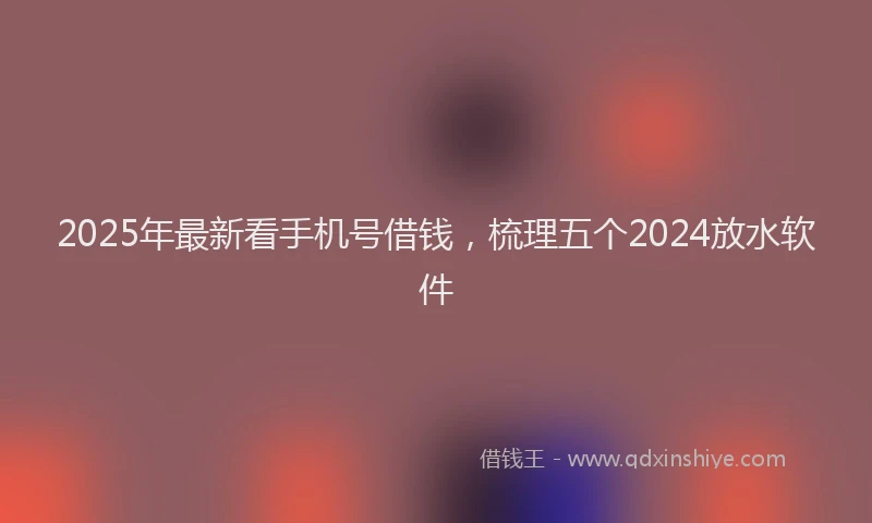2025年最新看手机号借钱，梳理五个2024放水软件