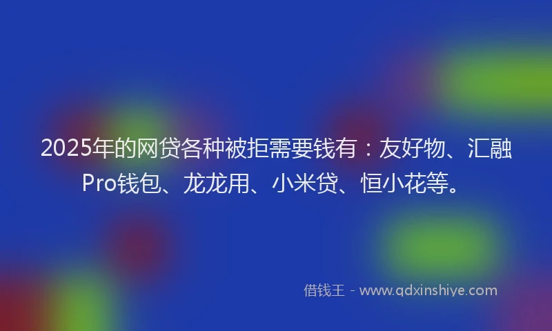 2025年的网贷各种被拒需要钱有：友好物、汇融Pro钱包、龙龙用、小米贷、恒小花等。