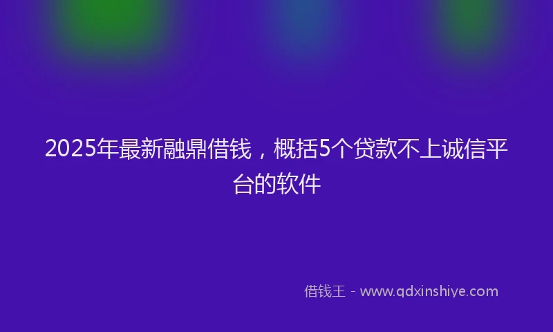 2025年最新融鼎借钱，概括5个贷款不上诚信平台的软件