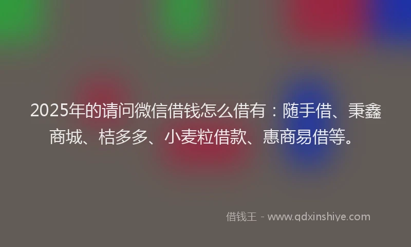 2025年的请问微信借钱怎么借有：随手借、秉鑫商城、桔多多、小麦粒借款、惠商易借等。