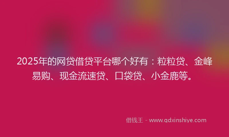 2025年的网贷借贷平台哪个好有：粒粒贷、金峰易购、现金流速贷、口袋贷、小金鹿等。