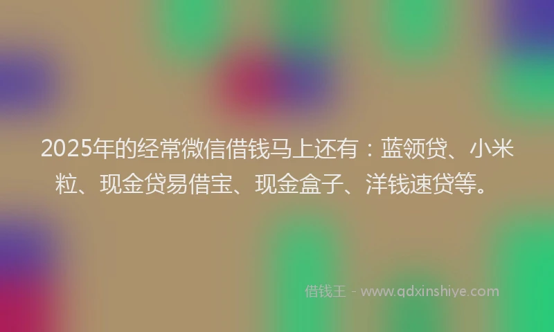 2025年的经常微信借钱马上还有：蓝领贷、小米粒、现金贷易借宝、现金盒子、洋钱速贷等。