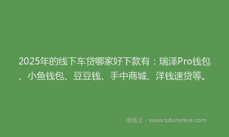 2025年的线下车贷哪家好下款有：瑞泽Pro钱包、小鱼钱包、豆豆钱、手中商城、洋钱速贷等。