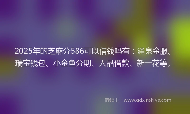 2025年的芝麻分586可以借钱吗有：涌泉金服、瑞宝钱包、小金鱼分期、人品借款、新一花等。