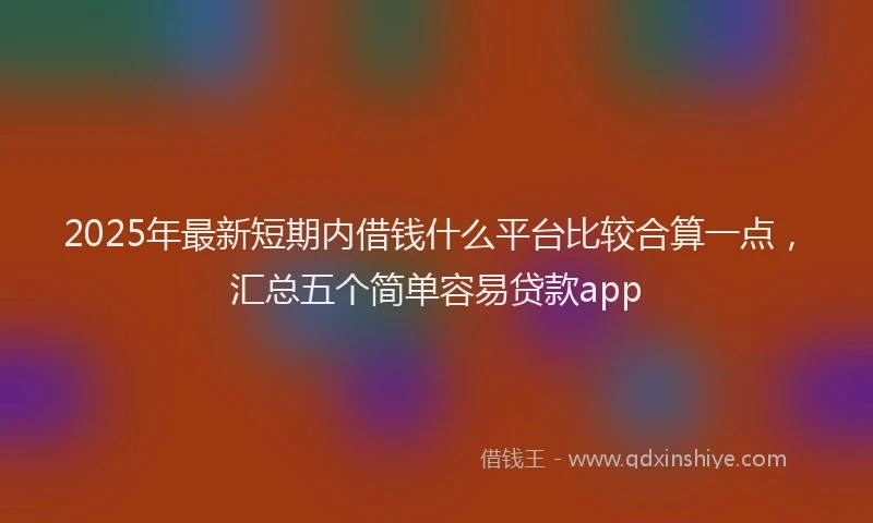 2025年最新短期内借钱什么平台比较合算一点，汇总五个简单容易贷款app