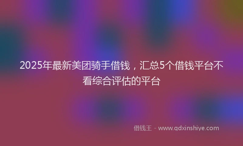 2025年最新美团骑手借钱，汇总5个借钱平台不看综合评估的平台