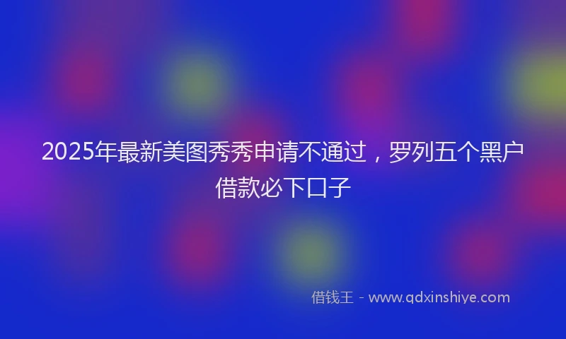 2025年最新美图秀秀申请不通过，罗列五个黑户借款必下口子