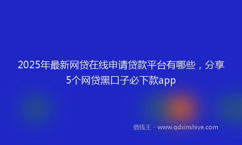 2025年最新网贷在线申请贷款平台有哪些，分享5个网贷黑口子必下款app