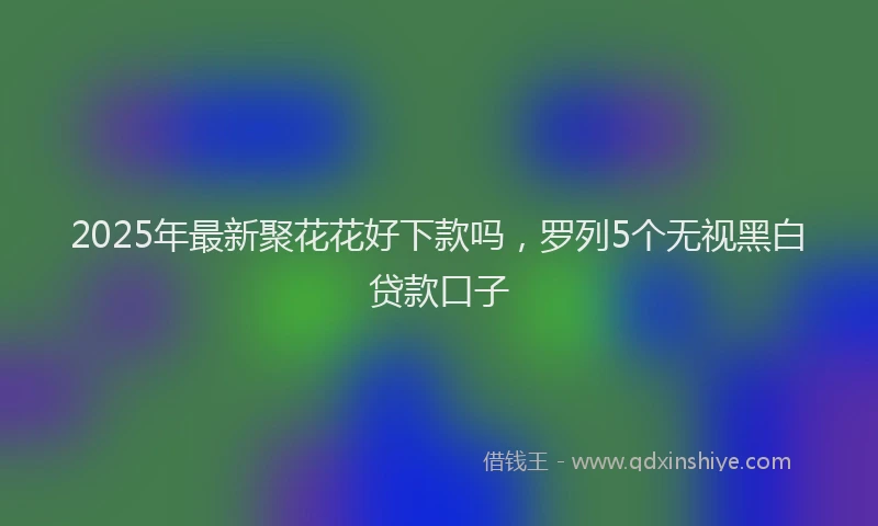 2025年最新聚花花好下款吗，罗列5个无视黑白贷款口子