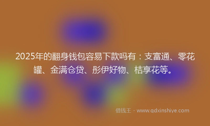 2025年的翻身钱包容易下款吗有：支富通、零花罐、金满仓贷、彤伊好物、桔享花等。