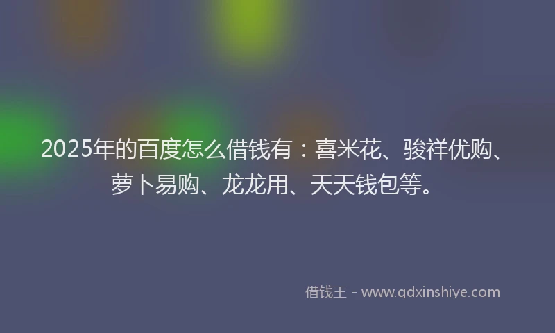 2025年的百度怎么借钱有：喜米花、骏祥优购、萝卜易购、龙龙用、天天钱包等。