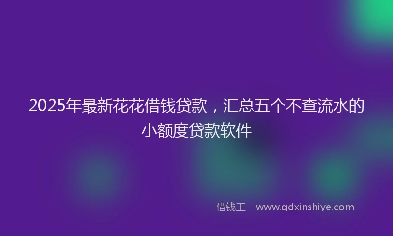2025年最新花花借钱贷款，汇总五个不查流水的小额度贷款软件
