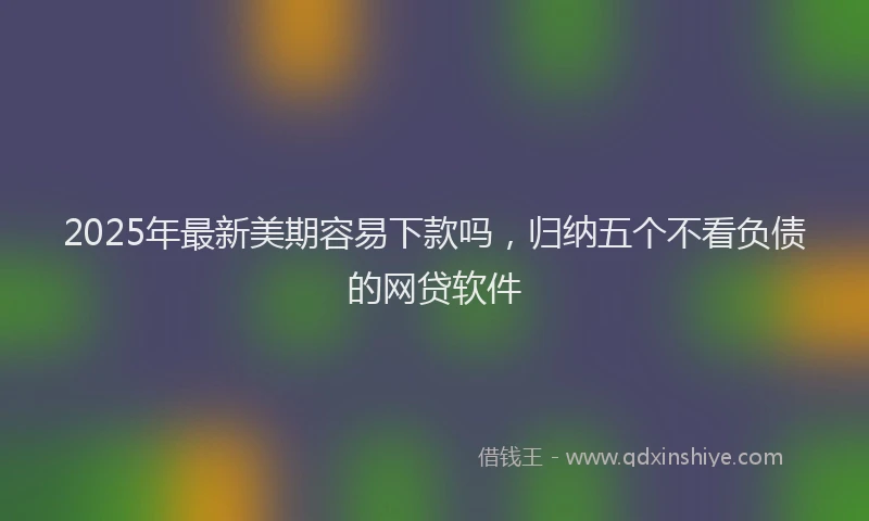 2025年最新美期容易下款吗，归纳五个不看负债的网贷软件