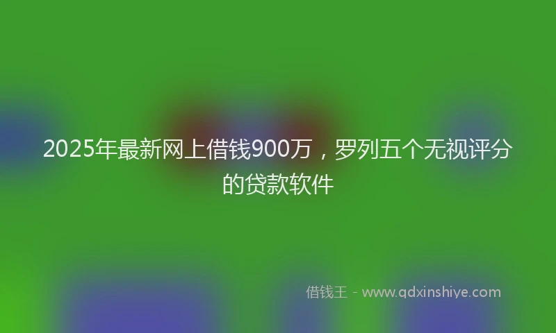 2025年最新网上借钱900万，罗列五个无视评分的贷款软件