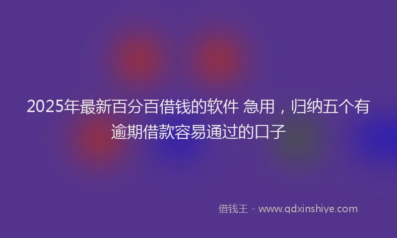 2025年最新百分百借钱的软件 急用，归纳五个有逾期借款容易通过的口子