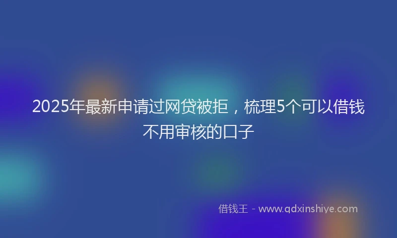 2025年最新申请过网贷被拒，梳理5个可以借钱不用审核的口子