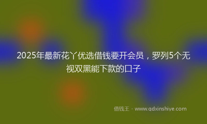2025年最新花丫优选借钱要开会员，罗列5个无视双黑能下款的口子