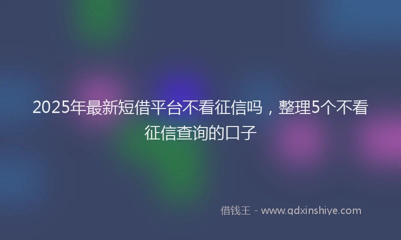 2025年最新短借平台不看征信吗，整理5个不看征信查询的口子