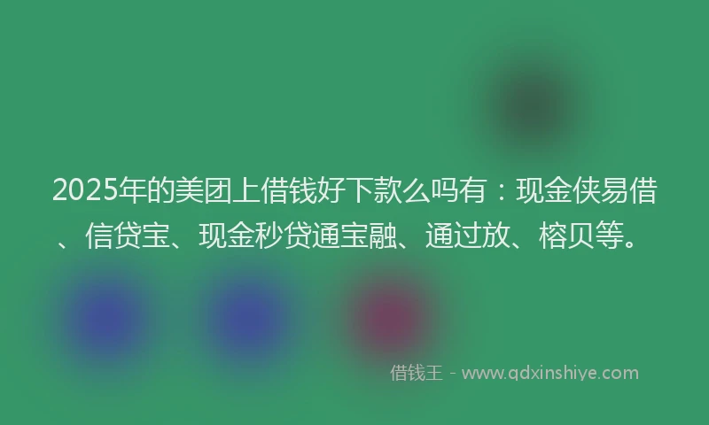 2025年的美团上借钱好下款么吗有：现金侠易借、信贷宝、现金秒贷通宝融、通过放、榕贝等。