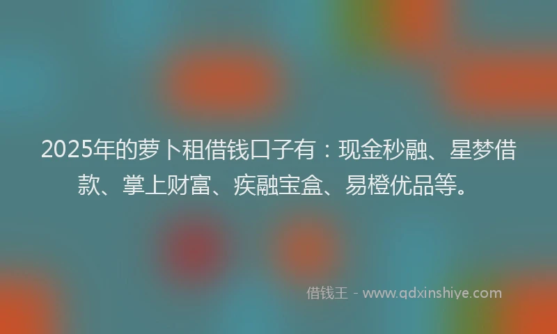 2025年的萝卜租借钱口子有：现金秒融、星梦借款、掌上财富、疾融宝盒、易橙优品等。