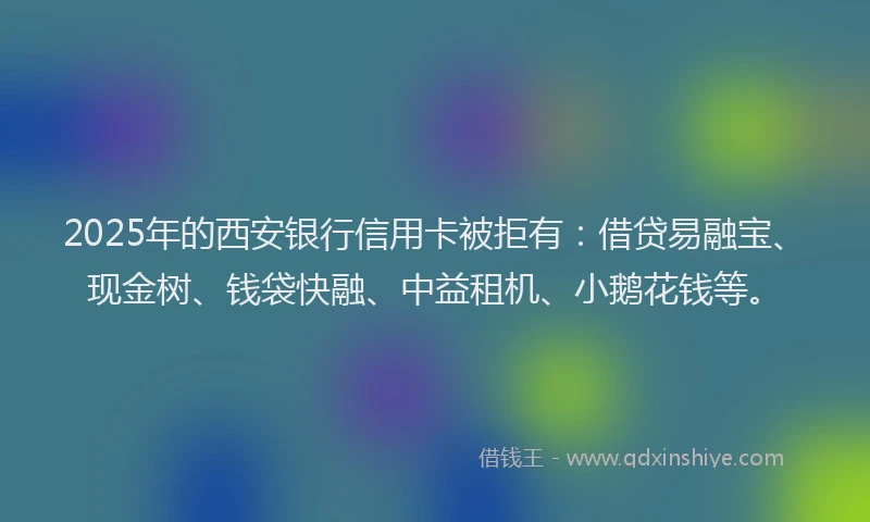 2025年的西安银行信用卡被拒有：借贷易融宝、现金树、钱袋快融、中益租机、小鹅花钱等。